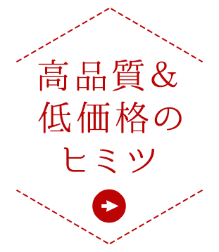 高品質＆低価格のヒミツ